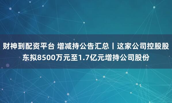 财神到配资平台 增减持公告汇总丨这家公司控股股东拟8500万元至1.7亿元增持公司股份