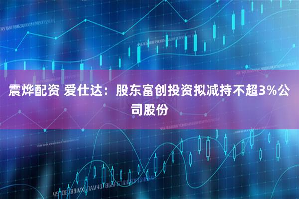 震烨配资 爱仕达：股东富创投资拟减持不超3%公司股份