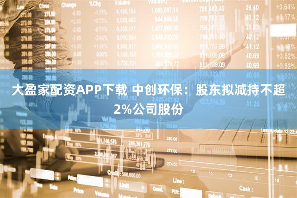 大盈家配资APP下载 中创环保：股东拟减持不超2%公司股份