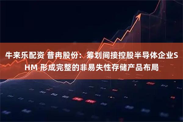 牛来乐配资 普冉股份：筹划间接控股半导体企业SHM 形成完整的非易失性存储产品布局