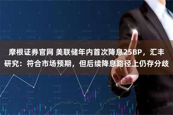 摩根证券官网 美联储年内首次降息25BP，汇丰研究：符合市场预期，但后续降息路径上仍存分歧