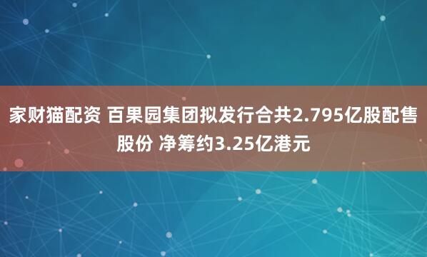 家财猫配资 百果园集团拟发行合共2.795亿股配售股份 净筹约3.25亿港元