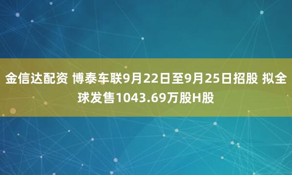 金信达配资 博泰车联9月22日至9月25日招股 拟全球发售1043.69万股H股