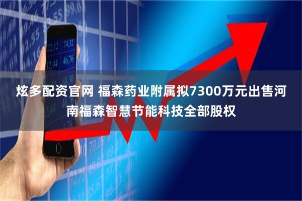 炫多配资官网 福森药业附属拟7300万元出售河南福森智慧节能科技全部股权