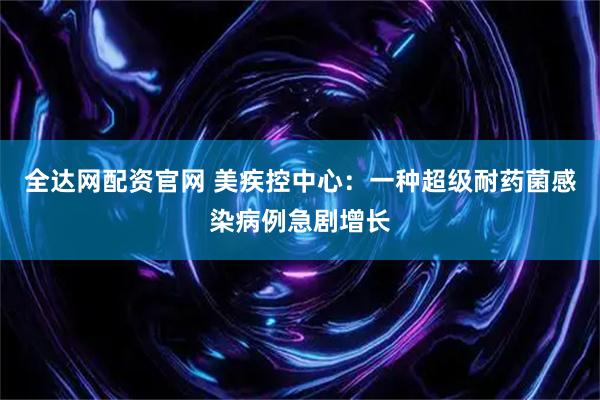 全达网配资官网 美疾控中心：一种超级耐药菌感染病例急剧增长