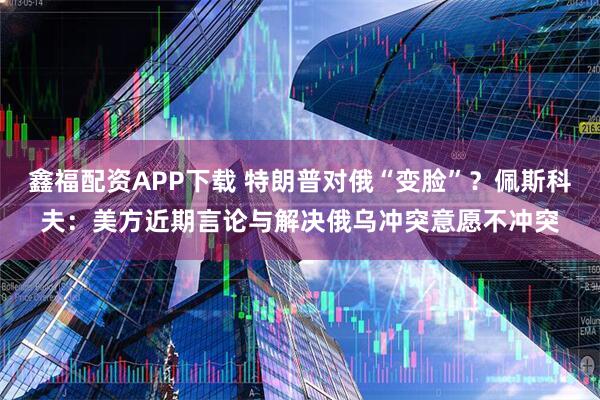 鑫福配资APP下载 特朗普对俄“变脸”？佩斯科夫：美方近期言论与解决俄乌冲突意愿不冲突