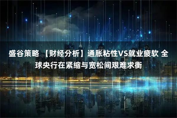 盛谷策略 【财经分析】通胀粘性VS就业疲软 全球央行在紧缩与宽松间艰难求衡