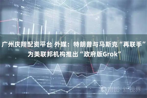 广州庆翔配资平台 外媒：特朗普与马斯克“再联手” 为美联邦机构推出“政府版Grok”