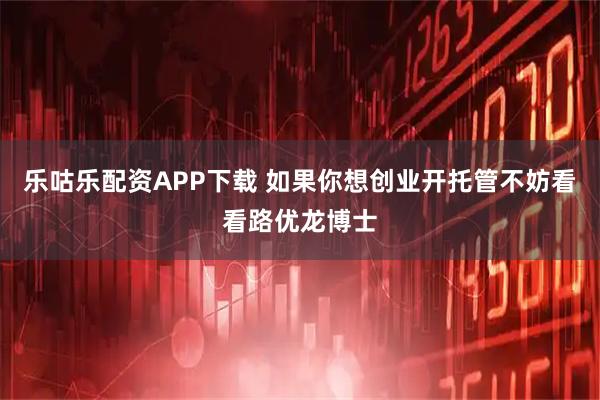 乐咕乐配资APP下载 如果你想创业开托管不妨看看路优龙博士