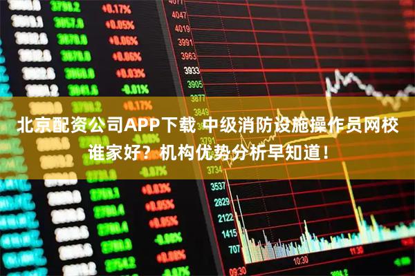 北京配资公司APP下载 中级消防设施操作员网校谁家好？机构优势分析早知道！