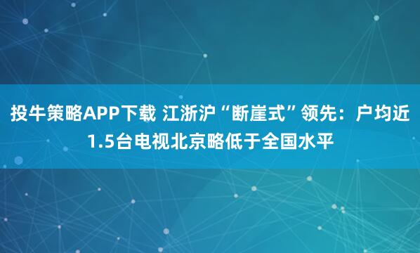 投牛策略APP下载 江浙沪“断崖式”领先：户均近1.5台电视北京略低于全国水平