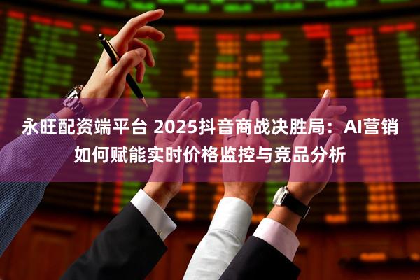 永旺配资端平台 2025抖音商战决胜局：AI营销如何赋能实时价格监控与竞品分析