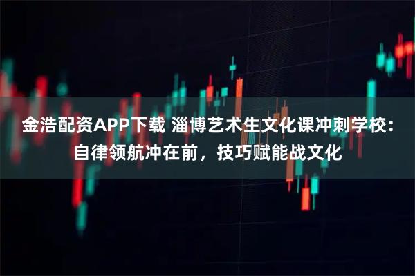 金浩配资APP下载 淄博艺术生文化课冲刺学校:自律领航冲在前,技巧赋能战文化