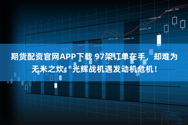 期货配资官网APP下载 97架订单在手，却难为无米之炊：光辉战机遇发动机危机！