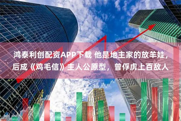 鸿泰利创配资APP下载 他是地主家的放羊娃，后成《鸡毛信》主人公原型，曾俘虏上百敌人