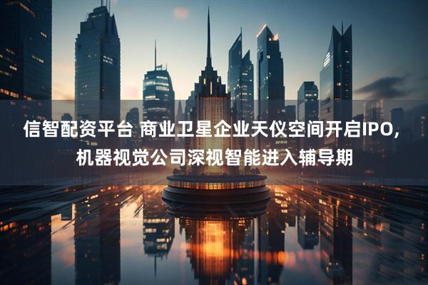 信智配资平台 商业卫星企业天仪空间开启IPO, 机器视觉公司深视智能进入辅导期