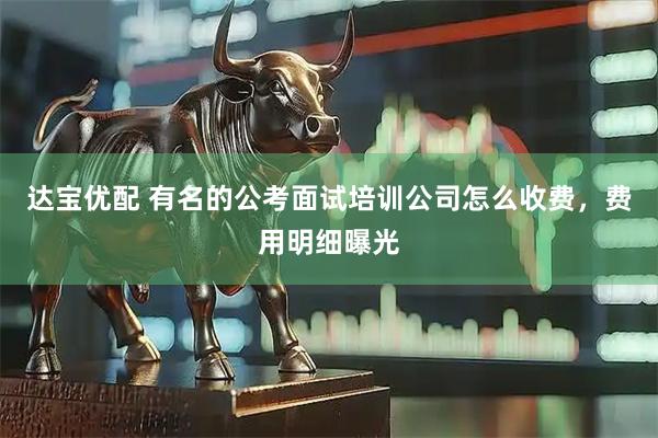 达宝优配 有名的公考面试培训公司怎么收费，费用明细曝光