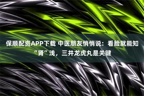 保顺配资APP下载 中医朋友悄悄说：看脸就能知“肾”浅，三井龙虎丸是关键