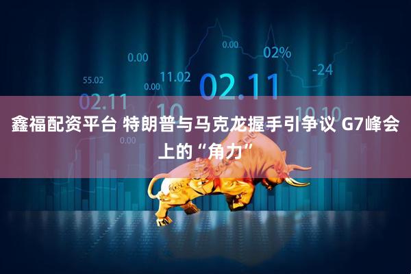 鑫福配资平台 特朗普与马克龙握手引争议 G7峰会上的“角力”