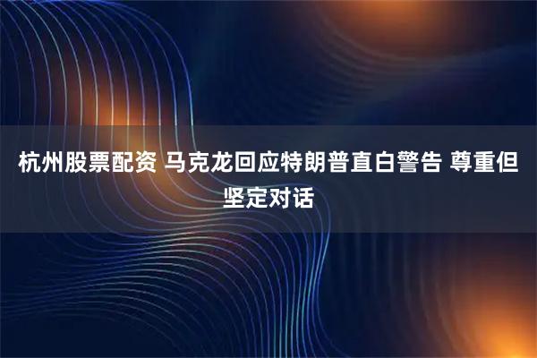 杭州股票配资 马克龙回应特朗普直白警告 尊重但坚定对话