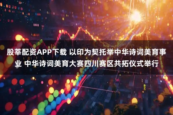 股莘配资APP下载 以印为契托举中华诗词美育事业 中华诗词美育大赛四川赛区共拓仪式举行
